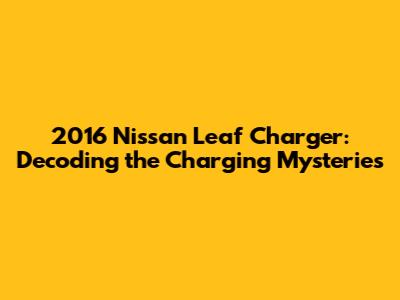 2016 Nissan Leaf Charger: Decoding the Charging Mysteries