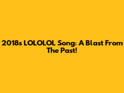 2018's LOLOLOL Song: A Blast From The Past!
