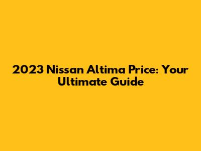 2023 Nissan Altima Price: Your Ultimate Guide