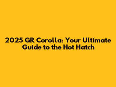 2025 GR Corolla: Your Ultimate Guide to the Hot Hatch
