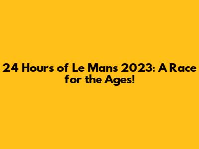 24 Hours of Le Mans 2023: A Race for the Ages!