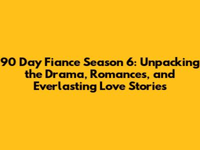 90 Day Fiance Season 6: Unpacking the Drama, Romances, and Everlasting Love Stories