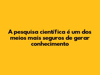 A pesquisa científica é um dos meios mais seguros de gerar conhecimento