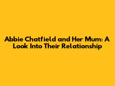 Abbie Chatfield and Her Mum: A Look Into Their Relationship
