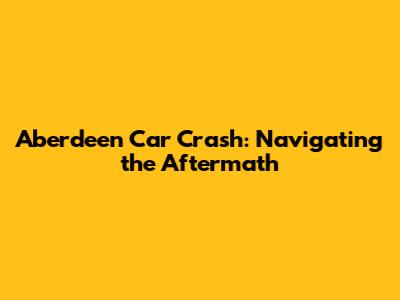 Aberdeen Car Crash: Navigating the Aftermath