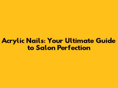 Acrylic Nails: Your Ultimate Guide to Salon Perfection