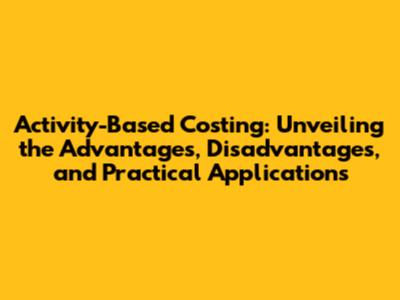 Activity-Based Costing: Unveiling the Advantages, Disadvantages, and Practical Applications