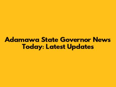 Adamawa State Governor News Today: Latest Updates