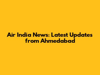 Air India News: Latest Updates from Ahmedabad