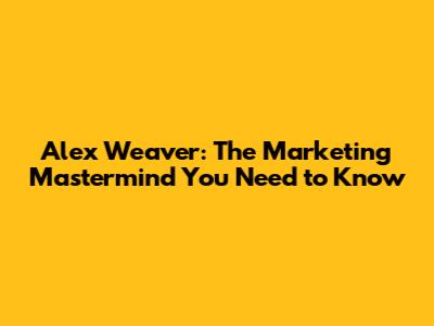 Alex Weaver: The Marketing Mastermind You Need to Know