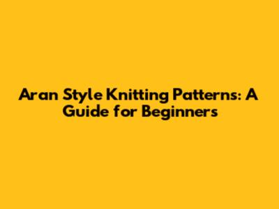 Aran Style Knitting Patterns: A Guide for Beginners