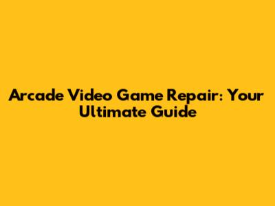 Arcade Video Game Repair: Your Ultimate Guide