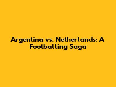 Argentina vs. Netherlands: A Footballing Saga