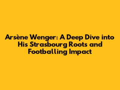 Arsène Wenger: A Deep Dive into His Strasbourg Roots and Footballing Impact