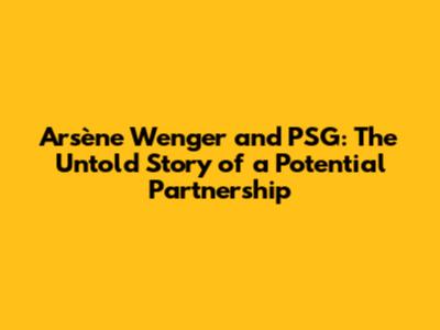 Arsène Wenger and PSG: The Untold Story of a Potential Partnership