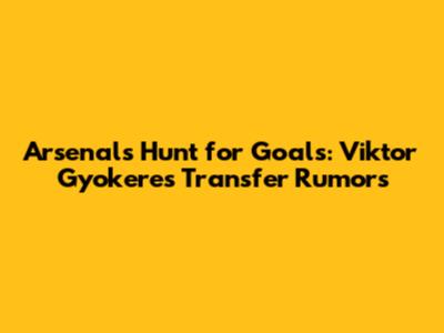 Arsenal's Hunt for Goals: Viktor Gyokeres Transfer Rumors