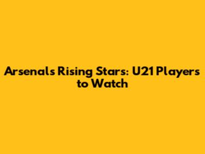 Arsenal's Rising Stars: U21 Players to Watch