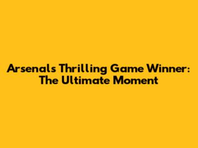 Arsenal's Thrilling Game Winner: The Ultimate Moment