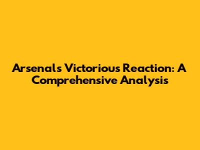 Arsenal's Victorious Reaction: A Comprehensive Analysis