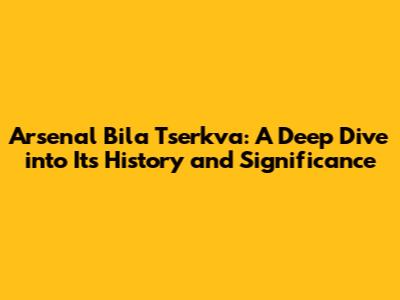 Arsenal Bila Tserkva: A Deep Dive into Its History and Significance