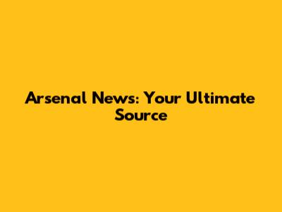 Arsenal News: Your Ultimate Source
