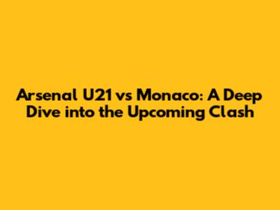 Arsenal U21 vs Monaco: A Deep Dive into the Upcoming Clash