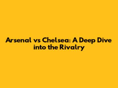 Arsenal vs Chelsea: A Deep Dive into the Rivalry