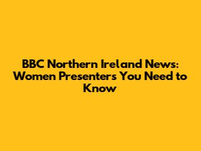 BBC Northern Ireland News: Women Presenters You Need to Know