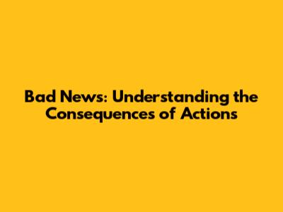 Bad News: Understanding the Consequences of Actions