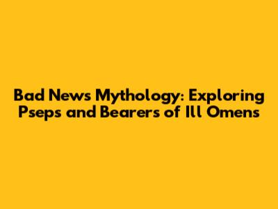 Bad News Mythology: Exploring Pseps and Bearers of Ill Omens