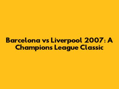 Barcelona vs Liverpool 2007: A Champions League Classic