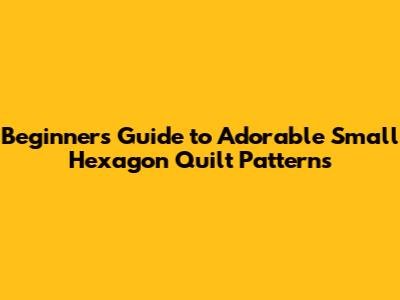 Beginner's Guide to Adorable Small Hexagon Quilt Patterns