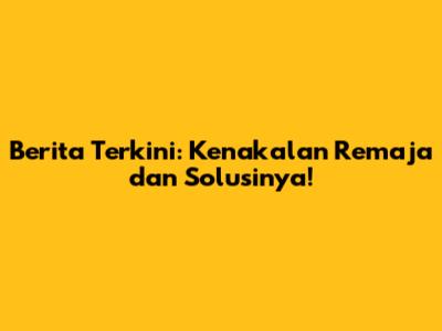 Berita Terkini: Kenakalan Remaja dan Solusinya!