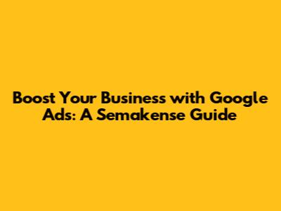 Boost Your Business with Google Ads: A Semakense Guide