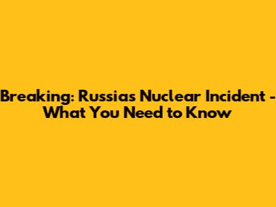 Breaking: Russia's Nuclear Incident - What You Need to Know