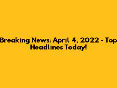 Breaking News: April 4, 2022 - Top Headlines Today!