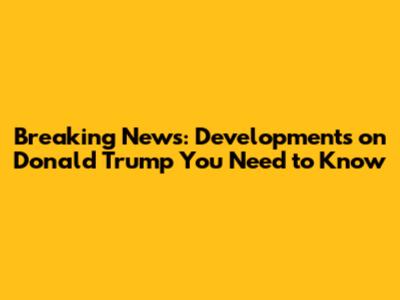 Breaking News: Developments on Donald Trump You Need to Know