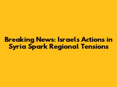 Breaking News: Israel's Actions in Syria Spark Regional Tensions