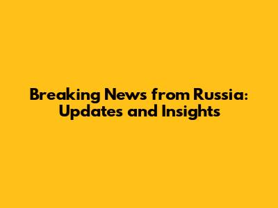 Breaking News from Russia: Updates and Insights