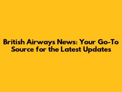 British Airways News: Your Go-To Source for the Latest Updates
