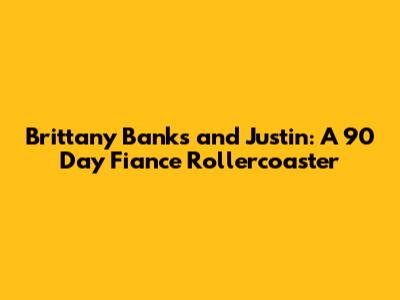 Brittany Banks and Justin: A 90 Day Fiance Rollercoaster