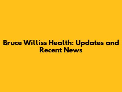 Bruce Willis's Health: Updates and Recent News