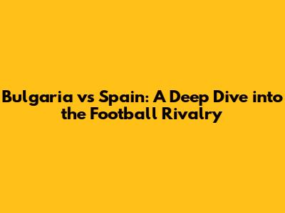 Bulgaria vs Spain: A Deep Dive into the Football Rivalry