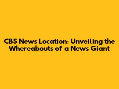 CBS News Location: Unveiling the Whereabouts of a News Giant