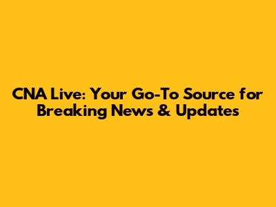 CNA Live: Your Go-To Source for Breaking News & Updates