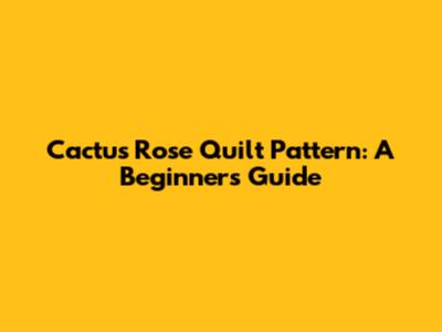 Cactus Rose Quilt Pattern: A Beginner's Guide