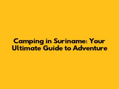 Camping in Suriname: Your Ultimate Guide to Adventure