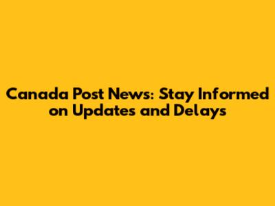 Canada Post News: Stay Informed on Updates and Delays
