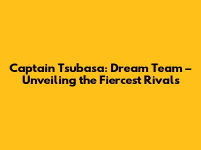 Captain Tsubasa: Dream Team – Unveiling the Fiercest Rivals