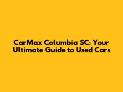 CarMax Columbia SC: Your Ultimate Guide to Used Cars